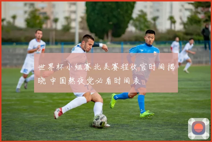 世界杯小组赛北美赛程收官时间揭晓 中国熬夜党必看时间表