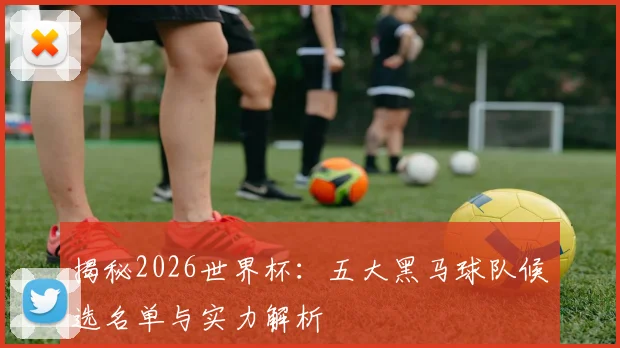 揭秘2026世界杯：五大黑马球队候选名单与实力解析