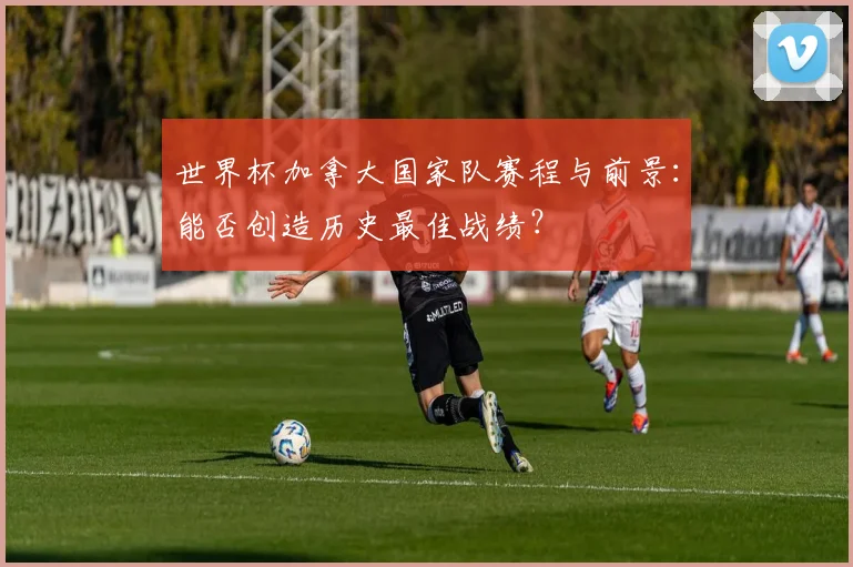 世界杯加拿大国家队赛程与前景：能否创造历史最佳战绩？