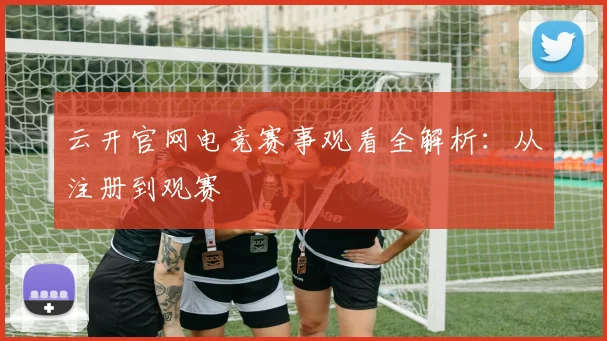 云开官网电竞赛事观看全解析：从注册到观赛